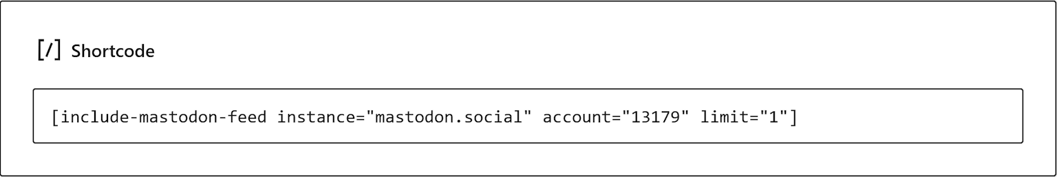 Screenshot of shortcode reading "  <script>
window.addEventListener("load", () => {
mastodonFeedLoad(
"https://%26quot%3Bmastodon.social%26quot%3B/api/v1/accounts/"13179"/statuses",
"include-mastodon-feed-6a1ca286f2e86",
{
linkTarget: "_self",
showPreviewCards: true,
excludeConversationStarters: false,
excludeTags: "",
content: {
hideStatusMeta: false,
hideDateTime: false          },
images: {
preserveImageAspectRatio: false,
size: "preview",
link: "status",
},
text: {
boosted: "boosted 🚀",
noStatuses: "No statuses available",
viewOnInstance: "view on instance",
showContent: "Show content",
permalinkPre: "on",
permalinkPost: "",
edited: "(edited)",
},
localization: {
date: {
locale: "en-US",
options: {},
}
}
}
);
});
</script>
<div class="include-mastodon-feed-wrapper"><ol class="include-mastodon-feed" id="include-mastodon-feed-6a1ca286f2e86"><li>Loading Mastodon feed...</li></ol></div>
"